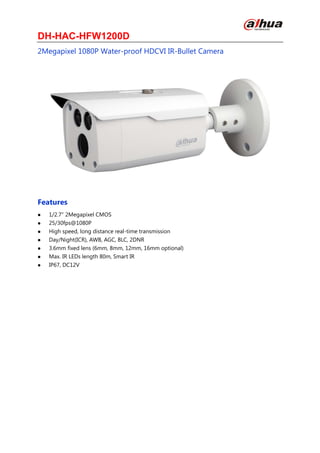 DH-HAC-HFW1200D
2Megapixel 1080P Water-proof HDCVI IR-Bullet Camera
Features
 1/2.7" 2Megapixel CMOS
 25/30fps@1080P
 High speed, long distance real-time transmission
 Day/Night(ICR), AWB, AGC, BLC, 2DNR
 3.6mm fixed lens (6mm, 8mm, 12mm, 16mm optional)
 Max. IR LEDs length 80m, Smart IR
 IP67, DC12V
 