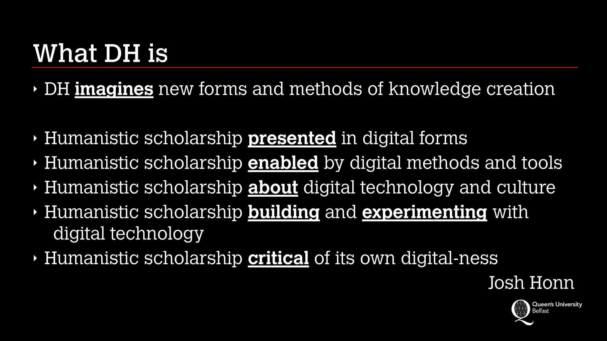 What DH is
‣ DH imagines new forms and methods of knowledge creation
‣ Humanistic scholarship presented in digital forms
‣ Humanistic scholarship enabled by digital methods and tools
‣ Humanistic scholarship about digital technology and culture
‣ Humanistic scholarship building and experimenting with
digital technology
‣ Humanistic scholarship critical of its own digital-ness
Josh Honn
 