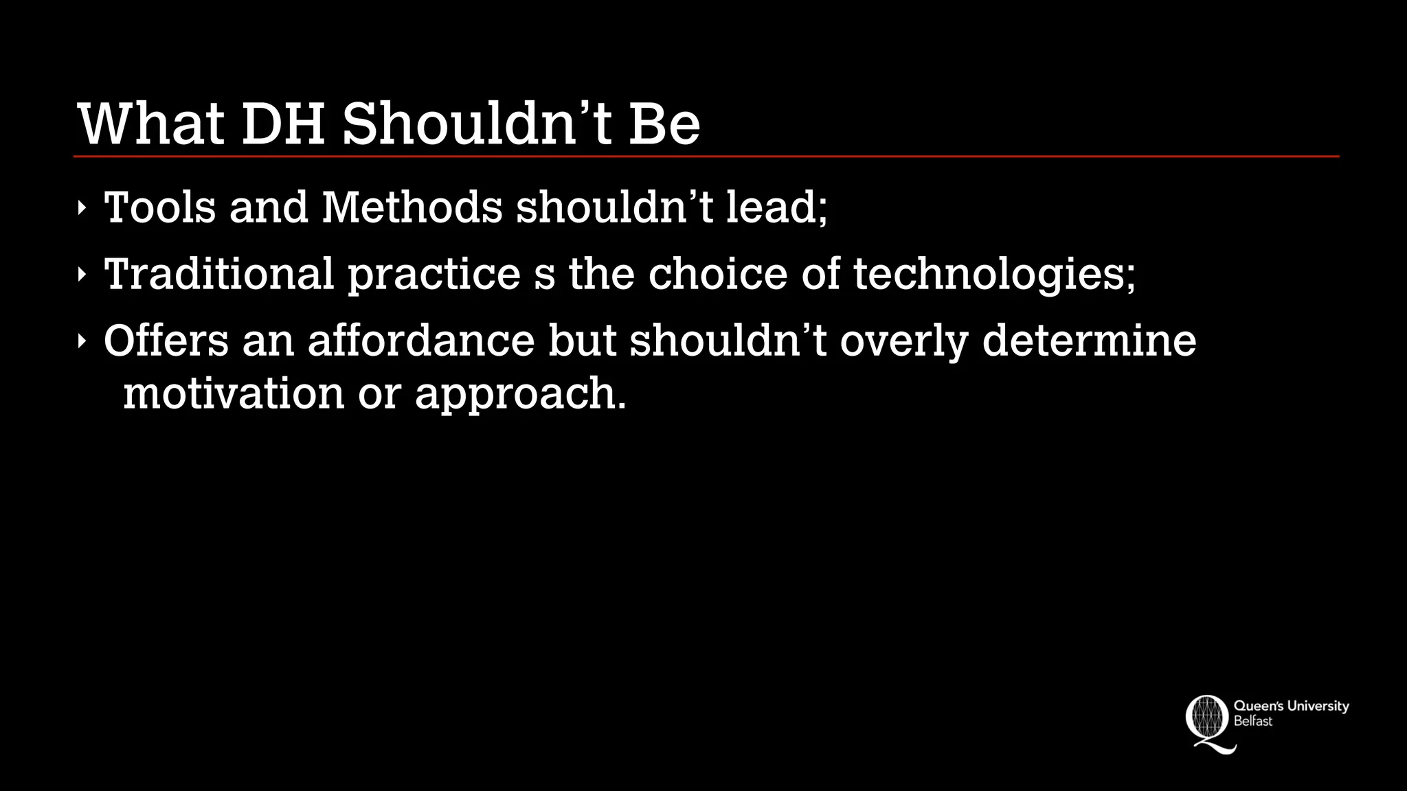 What DH Shouldn’t Be
‣ Tools and Methods shouldn’t lead;
‣ Traditional practice s the choice of technologies;
‣ Offers an affordance but shouldn’t overly determine
motivation or approach.
 