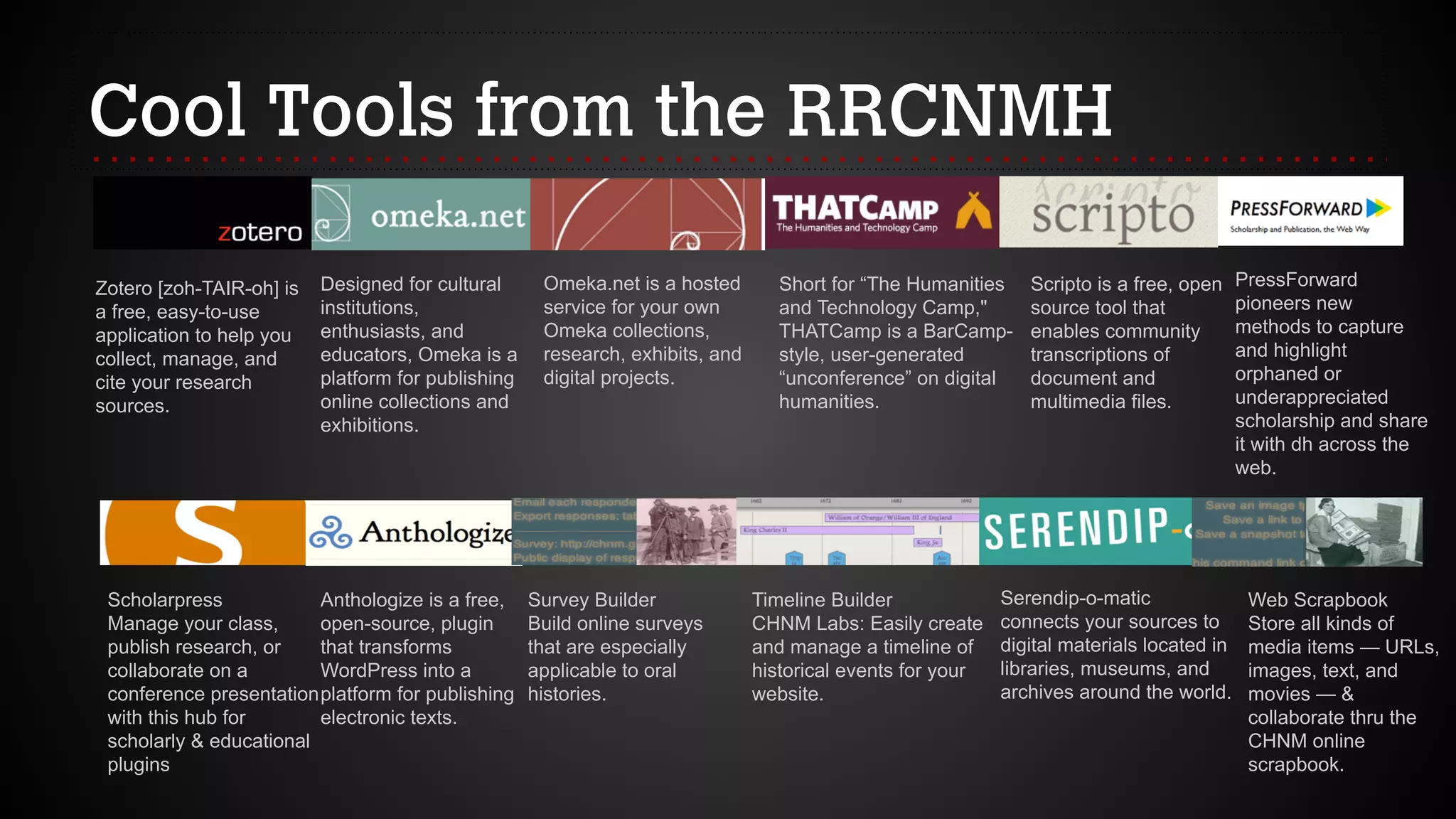 Cool Tools from the RRCNMH
Zotero [zoh-TAIR-oh] is
a free, easy-to-use
application to help you
collect, manage, and
cite your research
sources.
Designed for cultural
institutions,
enthusiasts, and
educators, Omeka is a
platform for publishing
online collections and
exhibitions.
Omeka.net is a hosted
service for your own
Omeka collections,
research, exhibits, and
digital projects.
Short for “The Humanities
and Technology Camp,"
THATCamp is a BarCamp-
style, user-generated
“unconference” on digital
humanities.
Scripto is a free, open
source tool that
enables community
transcriptions of
document and
multimedia files.
PressForward
pioneers new
methods to capture
and highlight
orphaned or
underappreciated
scholarship and share
it with dh across the
web.
Scholarpress 
Manage your class,
publish research, or
collaborate on a
conference presentation
with this hub for
scholarly & educational
plugins
Anthologize is a free,
open-source, plugin
that transforms
WordPress into a
platform for publishing
electronic texts.
Survey Builder 
Build online surveys
that are especially
applicable to oral
histories.
Timeline Builder
CHNM Labs: Easily create
and manage a timeline of
historical events for your
website.
Serendip-o-matic
connects your sources to
digital materials located in
libraries, museums, and
archives around the world.
Web Scrapbook
Store all kinds of
media items — URLs,
images, text, and
movies — &
collaborate thru the
CHNM online
scrapbook.
 