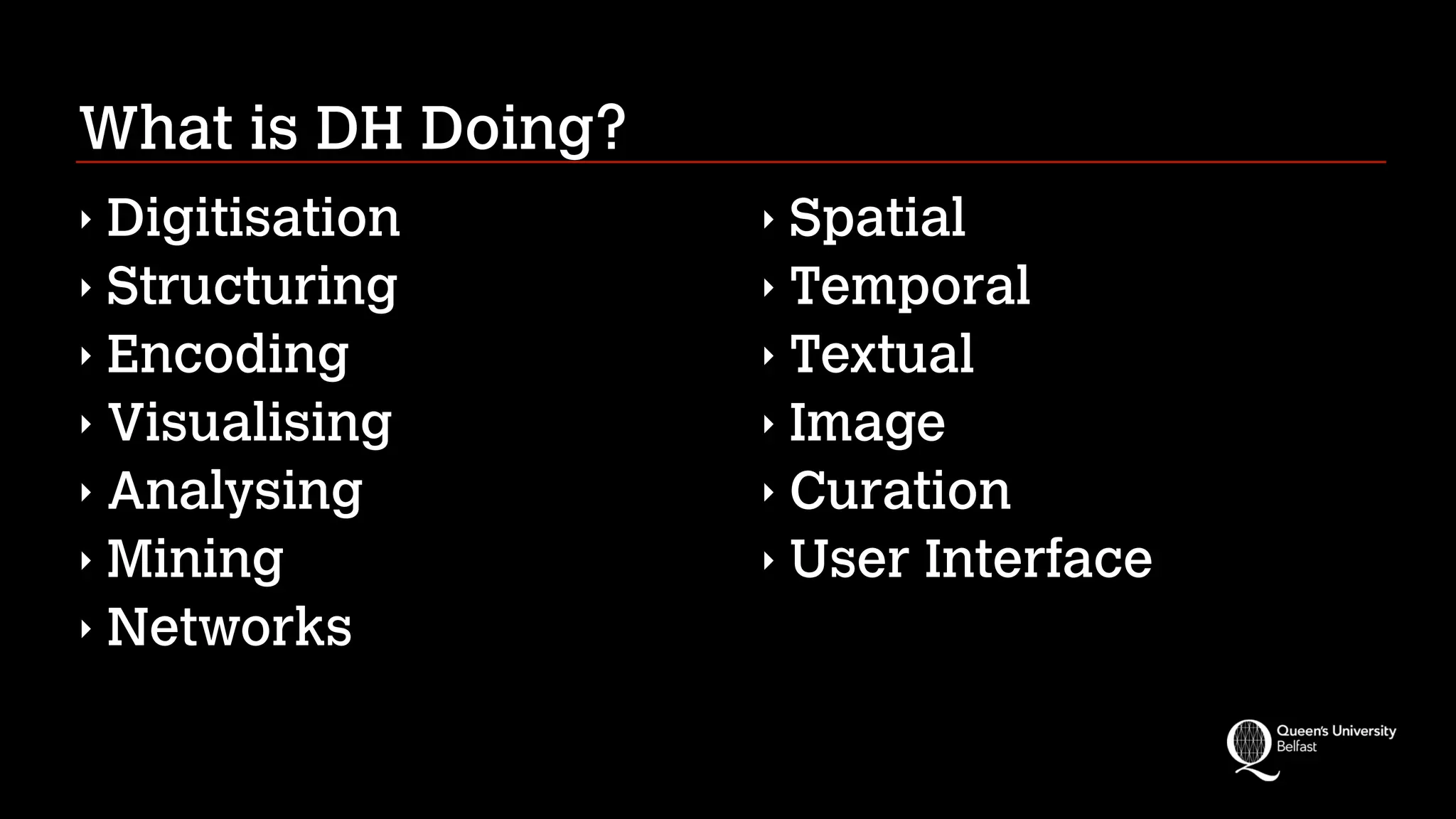 What is DH Doing?
‣ Digitisation
‣ Structuring
‣ Encoding
‣ Visualising
‣ Analysing
‣ Mining
‣ Networks
‣ Spatial
‣ Temporal
‣ Textual
‣ Image
‣ Curation
‣ User Interface
 