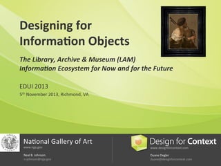 Designing	
  for	
  	
  
Informa.on	
  Objects	
  
	
  

The	
  Library,	
  Archive	
  &	
  Museum	
  (LAM)	
  	
  
Informa:on	
  Ecosystem	
  for	
  Now	
  and	
  for	
  the	
  Future	
  
EDUI	
  2013	
  
5th	
  November	
  2013,	
  Richmond,	
  VA	
  
	
  
	
  
	
  
	
  
	
  

Na6onal	
  Gallery	
  of	
  Art	
  
www.nga.gov	
  

www.designforcontext.com	
  

Neal	
  B.	
  Johnson	
  	
  
n-­‐johnson@nga.gov	
  

Duane	
  Degler	
  	
  	
  
duane@designforcontext.com	
  

 