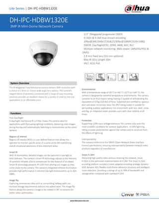 Lite Series | DH-IPC-HDBW1320E
System Overview
The IR Megapixel Fixed MiniDome camera delivers 3MP resolution with
a choice of 2.8mm or 3.6mm wide angle lens options. The camera's
elegant blend of aesthetics combined with a range of easy mounting
solutions provides an excellent choice for a variety of small to mid-size
applications at an affordable price.
Functions
True Day/Night
A day/night mechanical IR cut filter makes this camera ideal for
applications with fluctuating lighting conditions, delivering color images
during the day and automatically switching to monochrome as the scene
darkens
Regions of interest
Regions of Interest (ROI) is a user defined feature that allows the
operator to monitor specific areas of a scene while still maintaining
overall situational awareness of less important areas
Smart IR
With IR illumination, detailed images can be captured in low light or
total darkness. The camera's Smart IR technology adjusts to the intensity
of camera's infrared LEDs to compensate for the distance of an object.
Smart IR technology prevents IR LEDS from whiting out images as they
come closer to the camera. The camera's integrated infrared illumination
provides high performance in extreme low-light environments up to 30m
(98ft).
Image flip
Capturing unnecessary data such as surrounding hallway walls can
increase storage requirements without any added value. The image flip
feature allows the camera's image to be rotated in 90° increments for
better video optimization.
Environmental
With a temperature range of-30 °C to +60 °C (-22°F to +140 °F), the
camera is designed for extreme temperature environments. The camera
complies to an IK10 impact rating making it capable of withstanding the
equivalent of 55 kg (120 lbs) of force. Subjected and certified to rigorous
dust and water immersion tests, the IP67 rating makes it suitable for
demanding outdoor applications. For enviorments with rain, sleet, snow
and fog, an integrated wiper provides users with clear visibility at all
times.
Protection
Supporting ±10% input voltage tolerance, this camera suits even the
most unstable conditions for outdoor applications. Its 6KV lightning
rating provides protectection against the camera and its structure from
the effects of lightning.
Interoperability
The camera conforms to the ONVIF (Open Network Video Interface
Forum) specifications, ensuring interoperability between network video
products regardless of manufacturer
Smart H.264+
Delivering high quality video without straining the network, Smart
H.264+ is the optimized implementation of H.264. The Smart H.264+
encoding platform includes a scene adaptive encoding strategy, dynamic
GOP, dynamic ROI, flexible multi-frame reference structure and intelligent
noise reduction, providing a savings of up to 70% of bandwidth and
storage when compared with standard H.264.
www.dahuasecurity.com
· 1/3” 3Megapixel progressive CMOS
· H.264+ & H.264 dual-stream encoding
· 20fps@3M(2048x1536)&25/30fps@1080P(1920×1080)
· DWDR, Day/Night(ICR), 3DNR, AWB, AGC, BLC
· Multiple network monitoring: Web viewer, CMS(DSS/PSS) &
DMSS
· 2.8 mm fixed lens (3.6 mm optional)
· Max IR LEDs Length 30m
· IP67, IK10, PoE
DH-IPC-HDBW1320E
3MP IR Mini-Dome Network Camera
IP67 Vandal-proof30m IRH.264+
3Mp
 