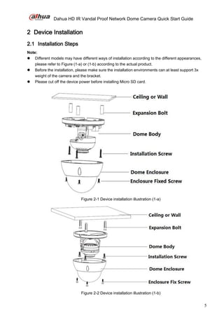 Dahua HD IR Vandal Proof Network Dome Camera Quick Start Guide
5
2 Device Installation
2.1 Installation Steps
Note:
 Different models may have different ways of installation according to the different appearances,
please refer to Figure (1-a) or (1-b) according to the actual product.
 Before the installation, please make sure the installation environments can at least support 3x
weight of the camera and the bracket.
 Please cut off the device power before installing Micro SD card.
Figure 2-1 Device installation illustration (1-a)
Figure 2-2 Device installation illustration (1-b)
 