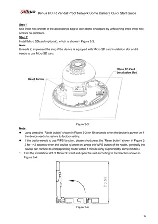 Dahua HD IR Vandal Proof Network Dome Camera Quick Start Guide
6
Step 1
Use inner hex wrench in the accessories bag to open dome enclosure by unfastening three inner hex
screws on enclosure.
Step 2
Install Micro SD card (optional), which is shown in Figure 2-3.
Note:
It needs to implement the step if the device is equipped with Micro SD card installation slot and it
needs to use Micro SD card.
Figure 2-3
Note:
 Long press the “Reset button” shown in Figure 2-3 for 10 seconds when the device is power on if
the device needs to restore to factory setting.
 If the device needs to use WPS function, please short press the “Reset button” shown in Figure 2-
3 for 1~2 seconds when the device is power on, press the WPS button of the router, generally the
device can connect to corresponding router within 1 minute (only supported by some models).
1. Find the installation slot of Micro SD card and open the slot according to the direction shown in
Figure 2-4.
Figure 2-4
 