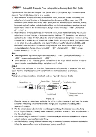 Dahua HD IR Vandal Proof Network Dome Camera Quick Start Guide
8
If you install the device shown in Figure (1-a), please refer to a) to operate; if you install the device
shown in Figure (1-b), please refer to b) to operate.
a) Hold both sides of the rotation bracket bottom with hands, rotate the bracket horizontally, and
adjust lens horizontal direction to designated position. Loosen one M2 screw on fixed LED
decoration cover (loosen only, do not take it down), hold the decoration cover with hand, making
lens rotate vertically. Adjust vertical direction of lens monitoring image to appropriate angle, and
fasten the fix screw on the decoration cover. Range of lens: vertical (0°～+65°), horizontal
(0°～+355°).
b) Hold both sides of the rotation bracket bottom with hands, rotate horizontally along the axis, and
adjust lens horizontal direction to designated position. Hold the LED decoration cover with hand,
rotate along the vertical direction, adjust the lens vertical direction to designated position; it is okay
to loosen the fix screws on both sides of the bracket first if it is too tight to adjust (just make it loose,
do not take it down), then adjust the lens, tighten the fix screws after adjustment. Hold the LED
decoration cover with hands, rotate horizontally along the axis, and adjust the lens image to
designated position. Range of lens: vertical (0°～+64°), horizontal (0°～+355°), image
rotation direction (0°～+355°).
Note:
 The range of lens adjustment angle: vertical rotation (0°～+64°), horizontal rotation (0°～
+355°), image rotation direction (0°～+355°).
 When it rotates to 64° vertically, please pay attention to the image rotation direction in order to
avoid the outer cover blocking IR light and influencing IR effect.
Step 5
Take up the dome enclosure, put it back on the camera properly regarding to screw and hole, and
fasten the three inner hex screws with wrench firmly. So far the installation is completed.
Step 6
Waterproof connector installation for network port; see Figure 2-6 for more details.
Figure 2-6
1. Keep the convex groove outward and install the rubber ring into the network port, keep the smaller
hole of the rubber ring outward and install the fixing rubber ring into the main body of the
waterproof connector.
2. Pull the network cable without crystal head through main body of waterproof connector, fixing
rubber ring and waterproof locking cover, make the crystal head of network cable, and then insert it
into the network cable.
3. Put the main body of waterproof connector on the network port and rotate it clockwise to lock the
network port and waterproof connector firmly.
4. Put the waterproof locking cover on the main body of waterproof connector and rotate it clockwise
to lock the waterproof connector and waterproof locking cover firmly.
 