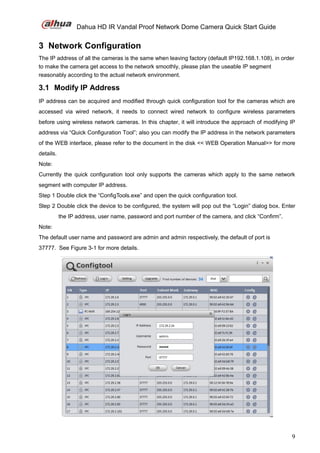Dahua HD IR Vandal Proof Network Dome Camera Quick Start Guide
9
3 Network Configuration
The IP address of all the cameras is the same when leaving factory (default IP192.168.1.108), in order
to make the camera get access to the network smoothly, please plan the useable IP segment
reasonably according to the actual network environment.
3.1 Modify IP Address
IP address can be acquired and modified through quick configuration tool for the cameras which are
accessed via wired network, it needs to connect wired network to configure wireless parameters
before using wireless network cameras. In this chapter, it will introduce the approach of modifying IP
address via “Quick Configuration Tool”; also you can modify the IP address in the network parameters
of the WEB interface, please refer to the document in the disk << WEB Operation Manual>> for more
details.
Note:
Currently the quick configuration tool only supports the cameras which apply to the same network
segment with computer IP address.
Step 1 Double click the “ConfigTools.exe” and open the quick configuration tool.
Step 2 Double click the device to be configured, the system will pop out the “Login” dialog box. Enter
the IP address, user name, password and port number of the camera, and click “Confirm”.
Note:
The default user name and password are admin and admin respectively, the default of port is
37777. See Figure 3-1 for more details.
 