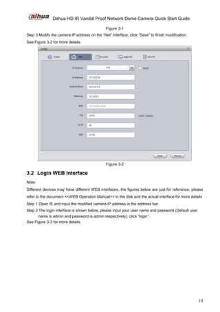 Dahua HD IR Vandal Proof Network Dome Camera Quick Start Guide
10
Figure 3-1
Step 3 Modify the camera IP address on the “Net” interface, click “Save” to finish modification.
See Figure 3-2 for more details.
Figure 3-2
3.2 Login WEB Interface
Note:
Different devices may have different WEB interfaces, the figures below are just for reference, please
refer to the document <<WEB Operation Manual>> in the disk and the actual interface for more details
Step 1 Open IE and input the modified camera IP address in the address bar.
Step 2 The login interface is shown below, please input your user name and password (Default user
name is admin and password is admin respectively), click “login”.
See Figure 3-3 for more details.
 