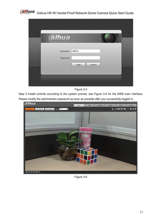 Dahua HD IR Vandal Proof Network Dome Camera Quick Start Guide
11
Figure 3-3
Step 3 Install controls according to the system prompt; see Figure 3-4 for the WEB main interface.
Please modify the administrator password as soon as possible after you successfully logged in.
Figure 3-4
 
