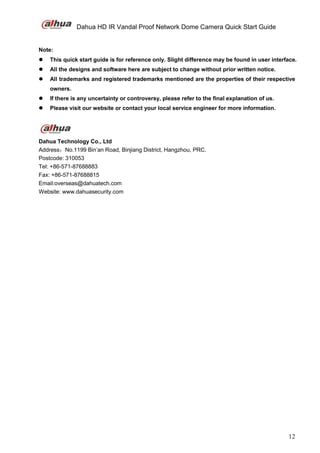Dahua HD IR Vandal Proof Network Dome Camera Quick Start Guide
12
Note:
 This quick start guide is for reference only. Slight difference may be found in user interface.
 All the designs and software here are subject to change without prior written notice.
 All trademarks and registered trademarks mentioned are the properties of their respective
owners.
 If there is any uncertainty or controversy, please refer to the final explanation of us.
 Please visit our website or contact your local service engineer for more information.
Dahua Technology Co., Ltd
Address：No.1199 Bin’an Road, Binjiang District, Hangzhou, PRC.
Postcode: 310053
Tel: +86-571-87688883
Fax: +86-571-87688815
Email:overseas@dahuatech.com
Website: www.dahuasecurity.com
 