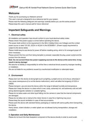 Dahua HD IR Vandal Proof Network Dome Camera Quick Start Guide
i
Welcome
Thank you for purchasing our Network camera!
This user’s manual is designed to be a reference tool for your system.
Please read the following safeguard and warnings carefully before you use this series product!
Please keep this user’s manual well for future reference!
Important Safeguards and Warnings
1．Electrical safety
All installation and operation here should conform to your local electrical safety codes.
Please check if the power supply is correct before operating the device.
The power shall conform to the requirement in the SELV (Safety Extra Low Voltage) and the Limited
power source is rated 12V DC, DC5V or AC24V in the IEC60950-1. (Power supply requirement is
subject to the device label).
Please install easy-to-use device for power off before installing wiring, which is for emergent power off
when necessary.
Please prevent the line cord from being trampled or pressed, especially the plug, power socket and the
junction from the device.
Note: Do not connect these two power supplying sources to the device at the same time; it may
result in device damage!
We assume no liability or responsibility for all the fires or electrical shock caused by improper handling
or installation.
We are not liable for any problems caused by unauthorized modification or attempted repair.
2．Environment
Please don’t aim the device at strong light (such as lighting, sunlight and so on) to focus; otherwise it
may cause overexposure (It is not the device malfunction), which will affect the longevity of CCD or
CMOS.
Please transport, use and store the device within the range of allowed humidity and temperature.
Please don’t keep the device in a place which is wet, dusty, extremely hot, and extremely cold and with
strong electromagnetic radiation or unstable lighting.
Please do not allow water and other liquid falling into the camera in case that the internal components
are damaged.
Please do not allow rain or damp to the indoor device in case fire or lightning may occur.
Please keep the sound ventilation in case of heat accumulation.
Please pack the device with standard factory packaging or material with same quality when transporting
the device.
Heavy stress, violent vibration or water splash are not allowed during transportation, storage and
installation.
3. Operation and Daily Maintenance
Please do not touch the heat dissipation component of the device directly in order to avoid scald.
 
