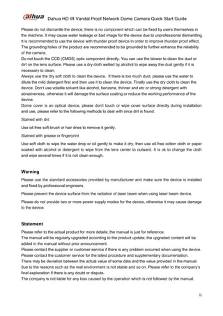 Dahua HD IR Vandal Proof Network Dome Camera Quick Start Guide
ii
Please do not dismantle the device; there is no component which can be fixed by users themselves in
the machine. It may cause water leakage or bad image for the device due to unprofessional dismantling.
It is recommended to use the device with thunder proof device in order to improve thunder proof effect.
The grounding holes of the product are recommended to be grounded to further enhance the reliability
of the camera.
Do not touch the CCD (CMOS) optic component directly. You can use the blower to clean the dust or
dirt on the lens surface. Please use a dry cloth wetted by alcohol to wipe away the dust gently if it is
necessary to clean.
Always use the dry soft cloth to clean the device. If there is too much dust, please use the water to
dilute the mild detergent first and then use it to clean the device. Finally use the dry cloth to clean the
device. Don’t use volatile solvent like alcohol, benzene, thinner and etc or strong detergent with
abrasiveness, otherwise it will damage the surface coating or reduce the working performance of the
device.
Dome cover is an optical device, please don’t touch or wipe cover surface directly during installation
and use, please refer to the following methods to deal with once dirt is found:
Stained with dirt
Use oil-free soft brush or hair dries to remove it gently.
Stained with grease or fingerprint
Use soft cloth to wipe the water drop or oil gently to make it dry, then use oil-free cotton cloth or paper
soaked with alcohol or detergent to wipe from the lens center to outward. It is ok to change the cloth
and wipe several times if it is not clean enough.
Warning
Please use the standard accessories provided by manufacturer and make sure the device is installed
and fixed by professional engineers.
Please prevent the device surface from the radiation of laser beam when using laser beam device.
Please do not provide two or more power supply modes for the device, otherwise it may cause damage
to the device.
Statement
Please refer to the actual product for more details; the manual is just for reference.
The manual will be regularly upgraded according to the product update; the upgraded content will be
added in the manual without prior announcement.
Please contact the supplier or customer service if there is any problem occurred when using the device.
Please contact the customer service for the latest procedure and supplementary documentation.
There may be deviation between the actual value of some data and the value provided in the manual
due to the reasons such as the real environment is not stable and so on. Please refer to the company’s
final explanation if there is any doubt or dispute.
The company is not liable for any loss caused by the operation which is not followed by the manual.
 