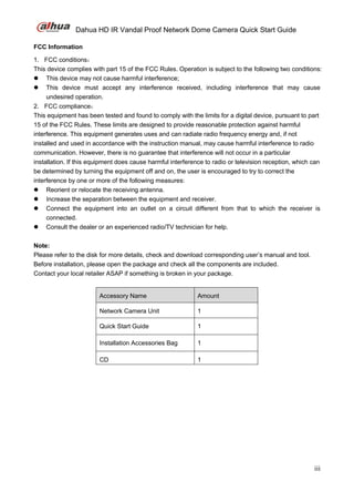 Dahua HD IR Vandal Proof Network Dome Camera Quick Start Guide
iii
FCC Information
1. FCC conditions：
This device complies with part 15 of the FCC Rules. Operation is subject to the following two conditions:
 This device may not cause harmful interference;
 This device must accept any interference received, including interference that may cause
undesired operation.
2. FCC compliance：
This equipment has been tested and found to comply with the limits for a digital device, pursuant to part
15 of the FCC Rules. These limits are designed to provide reasonable protection against harmful
interference. This equipment generates uses and can radiate radio frequency energy and, if not
installed and used in accordance with the instruction manual, may cause harmful interference to radio
communication. However, there is no guarantee that interference will not occur in a particular
installation. If this equipment does cause harmful interference to radio or television reception, which can
be determined by turning the equipment off and on, the user is encouraged to try to correct the
interference by one or more of the following measures:
 Reorient or relocate the receiving antenna.
 Increase the separation between the equipment and receiver.
 Connect the equipment into an outlet on a circuit different from that to which the receiver is
connected.
 Consult the dealer or an experienced radio/TV technician for help.
Note:
Please refer to the disk for more details, check and download corresponding user’s manual and tool.
Before installation, please open the package and check all the components are included.
Contact your local retailer ASAP if something is broken in your package.
Accessory Name Amount
Network Camera Unit 1
Quick Start Guide 1
Installation Accessories Bag 1
CD 1
 