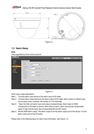 Dahua HD IR Vandal Proof Network Dome Camera Quick Start Guide
3
Figure1-2
1.3 Alarm Setup
Note:
Only supported by some series products.
Figure1-3
Alarm input, output description:
Step 1 Connect alarm input device to the alarm input of I/O cable.
Step 2 Connect alarm output device to the alarm output of I/O cable, alarm output is collector open
circuit output which connects 10K resistor to 3.3V externally.
Step 3 Open the Web, set alarm input and output correspondingly. Alarm input on WEB
corresponds to I/O cable on device. When there is alarm, alarm input device will generate
signal of high and low level. Set corresponding NO and NC inputs.
Step 4 Set the WEB alarm output. The alarm output is for the alarm output port of the device. It is the
alarm output port of the I/O cable.
Please refer to the following figure for alarm input information. See Figure 1-4.
 