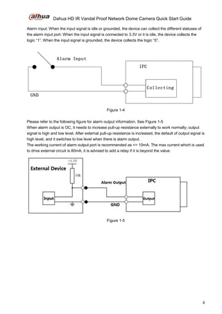 Dahua HD IR Vandal Proof Network Dome Camera Quick Start Guide
4
Alarm input: When the input signal is idle or grounded, the device can collect the different statuses of
the alarm input port. When the input signal is connected to 3.3V or it is idle, the device collects the
logic “1”. When the input signal is grounded, the device collects the logic “0”.
Figure 1-4
Please refer to the following figure for alarm output information. See Figure 1-5
When alarm output is OC, it needs to increase pull-up resistance externally to work normally; output
signal is high and low level. After external pull-up resistance is increased, the default of output signal is
high level, and it switches to low level when there is alarm output.
The working current of alarm output port is recommended as <= 10mA. The max current which is used
to drive external circuit is 80mA, it is advised to add a relay if it is beyond the value.
Figure 1-5
 