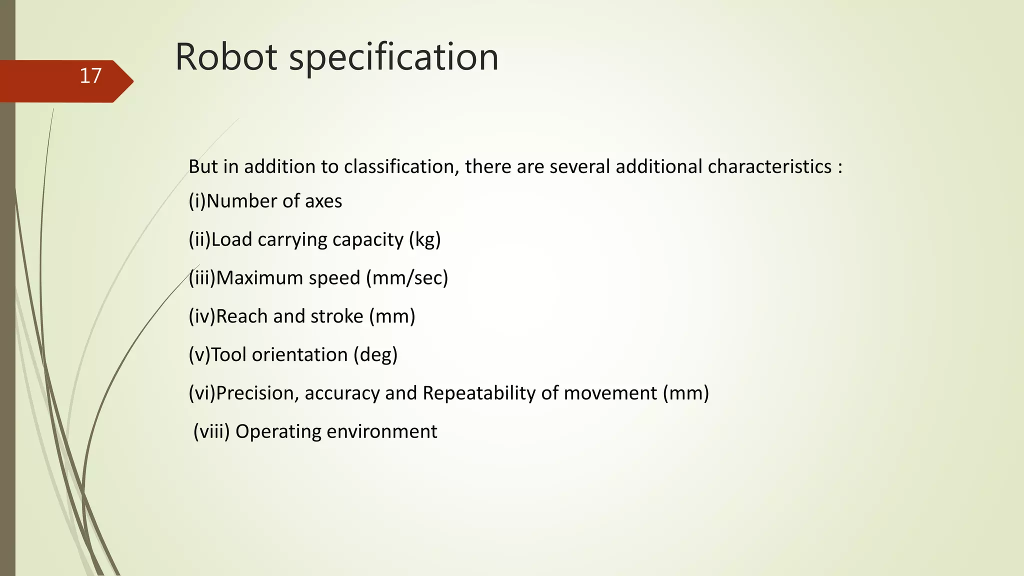 Robot specification
But in addition to classification, there are several additional characteristics :
(i)Number of axes
(ii)Load carrying capacity (kg)
(iii)Maximum speed (mm/sec)
(iv)Reach and stroke (mm)
(v)Tool orientation (deg)
(vi)Precision, accuracy and Repeatability of movement (mm)
(viii) Operating environment
17
 