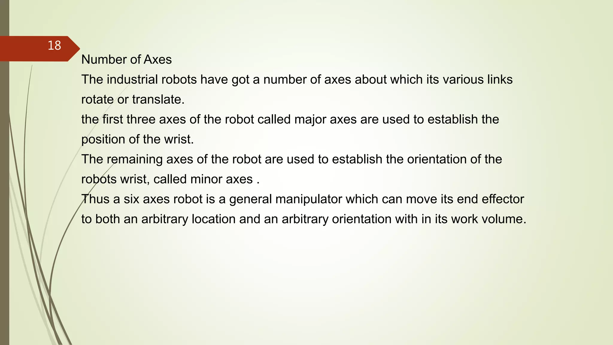 Number of Axes
The industrial robots have got a number of axes about which its various links
rotate or translate.
the first three axes of the robot called major axes are used to establish the
position of the wrist.
The remaining axes of the robot are used to establish the orientation of the
robots wrist, called minor axes .
Thus a six axes robot is a general manipulator which can move its end effector
to both an arbitrary location and an arbitrary orientation with in its work volume.
18
 