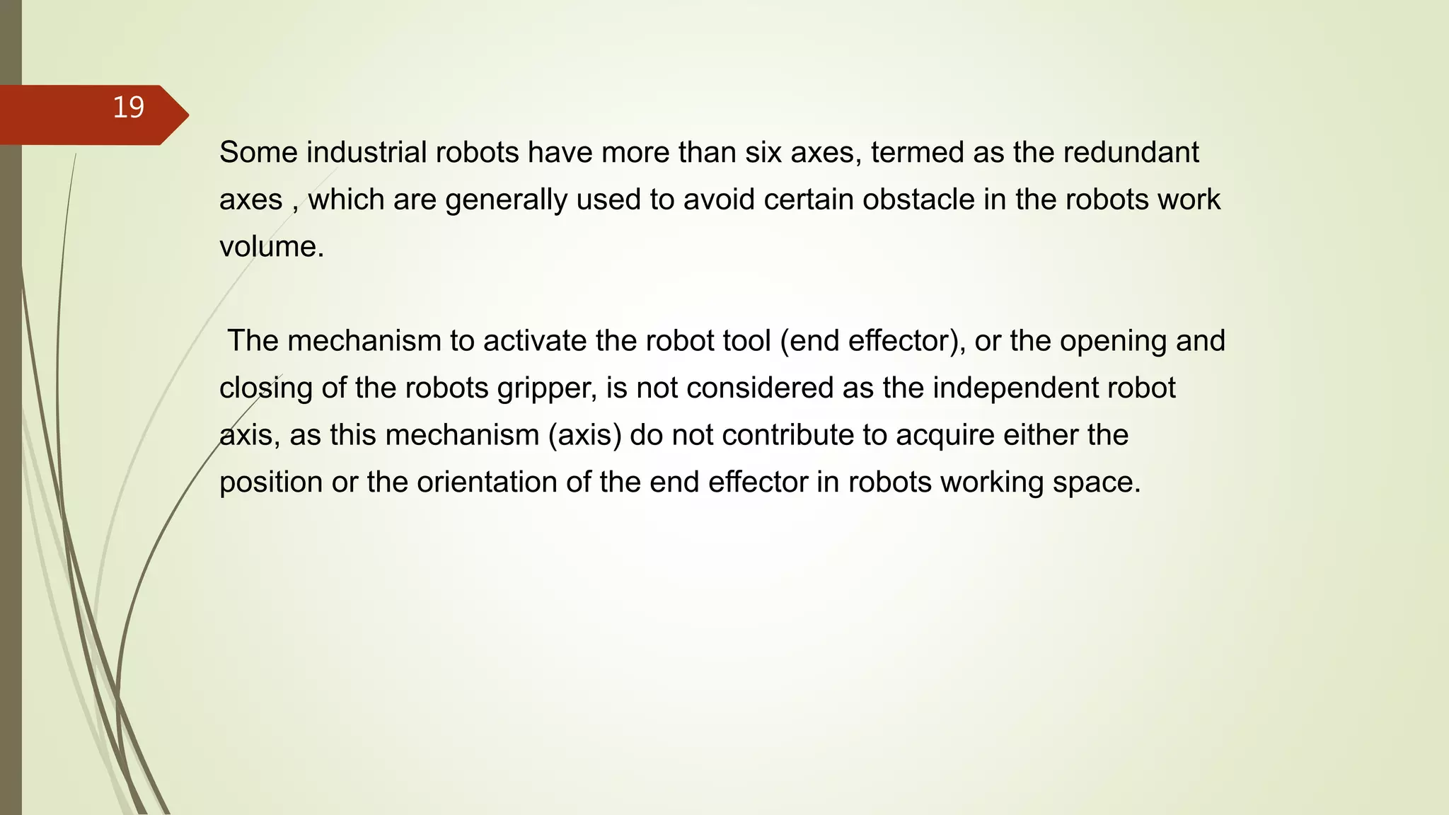 Some industrial robots have more than six axes, termed as the redundant
axes , which are generally used to avoid certain obstacle in the robots work
volume.
The mechanism to activate the robot tool (end effector), or the opening and
closing of the robots gripper, is not considered as the independent robot
axis, as this mechanism (axis) do not contribute to acquire either the
position or the orientation of the end effector in robots working space.
19
 