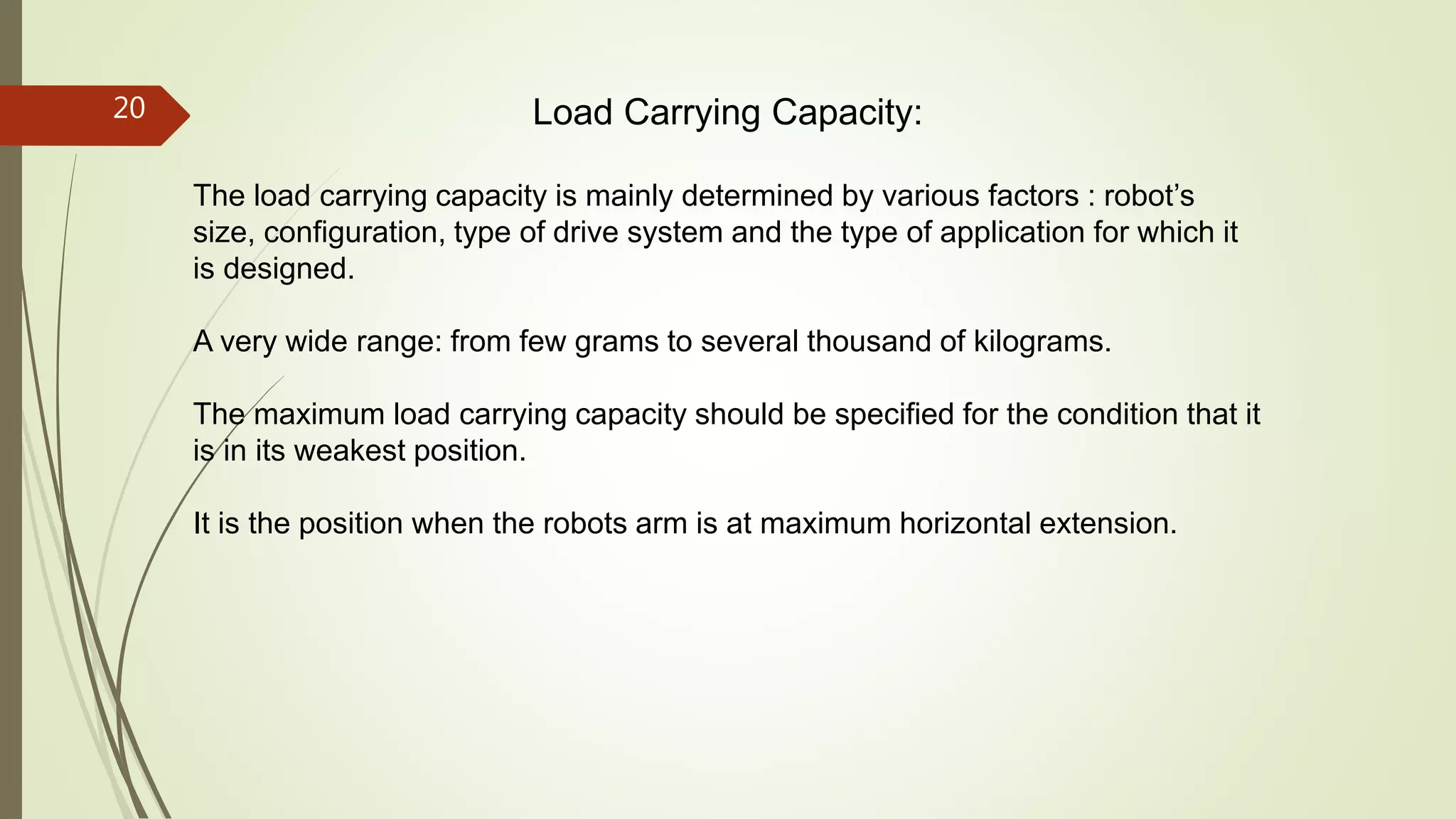 Load Carrying Capacity:
The load carrying capacity is mainly determined by various factors : robot’s
size, configuration, type of drive system and the type of application for which it
is designed.
A very wide range: from few grams to several thousand of kilograms.
The maximum load carrying capacity should be specified for the condition that it
is in its weakest position.
It is the position when the robots arm is at maximum horizontal extension.
20
 