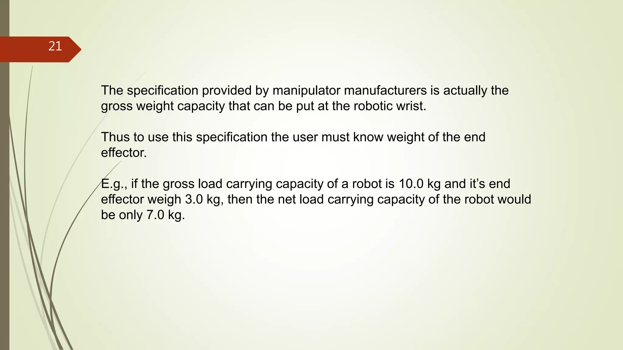 The specification provided by manipulator manufacturers is actually the
gross weight capacity that can be put at the robotic wrist.
Thus to use this specification the user must know weight of the end
effector.
E.g., if the gross load carrying capacity of a robot is 10.0 kg and it’s end
effector weigh 3.0 kg, then the net load carrying capacity of the robot would
be only 7.0 kg.
21
 