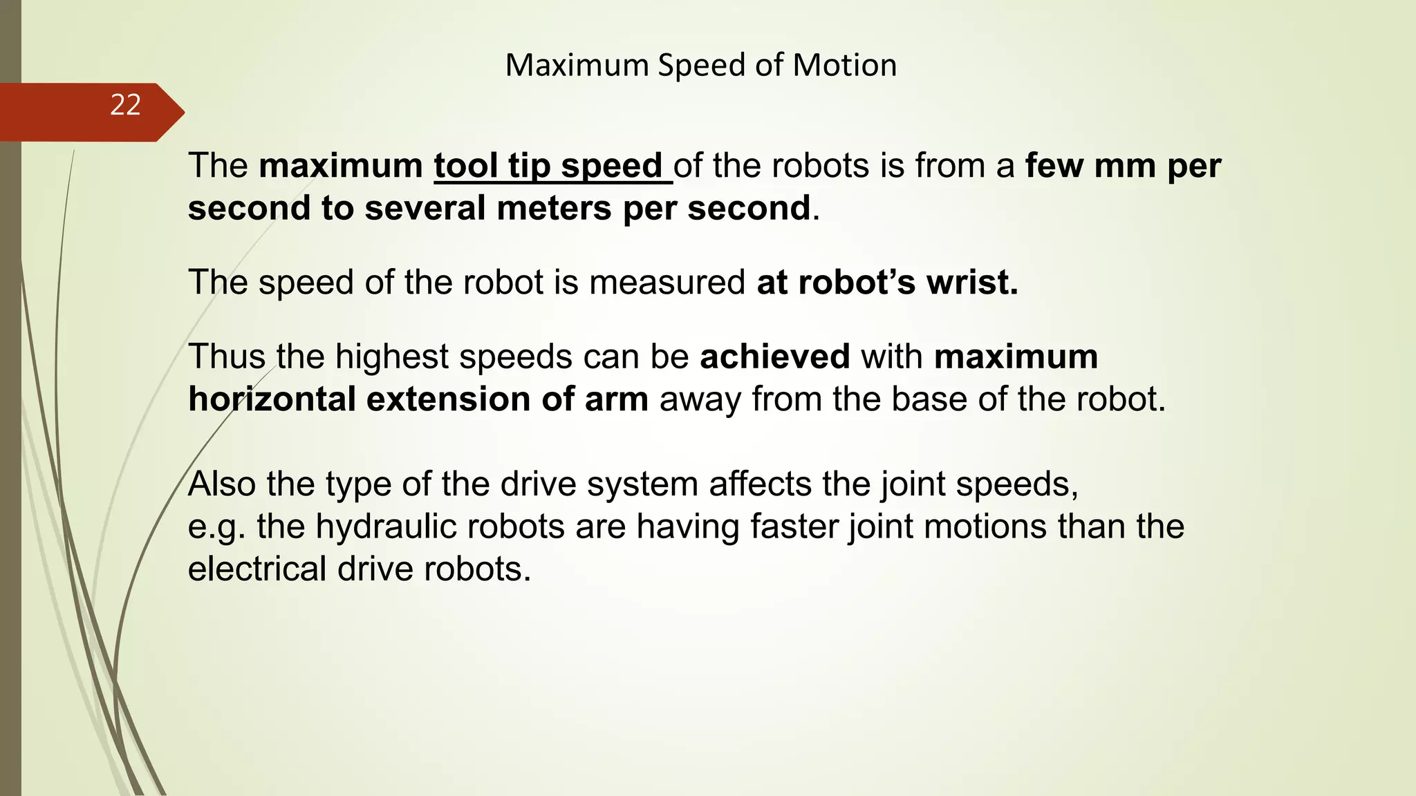 The maximum tool tip speed of the robots is from a few mm per
second to several meters per second.
The speed of the robot is measured at robot’s wrist.
Thus the highest speeds can be achieved with maximum
horizontal extension of arm away from the base of the robot.
Also the type of the drive system affects the joint speeds,
e.g. the hydraulic robots are having faster joint motions than the
electrical drive robots.
Maximum Speed of Motion
22
 