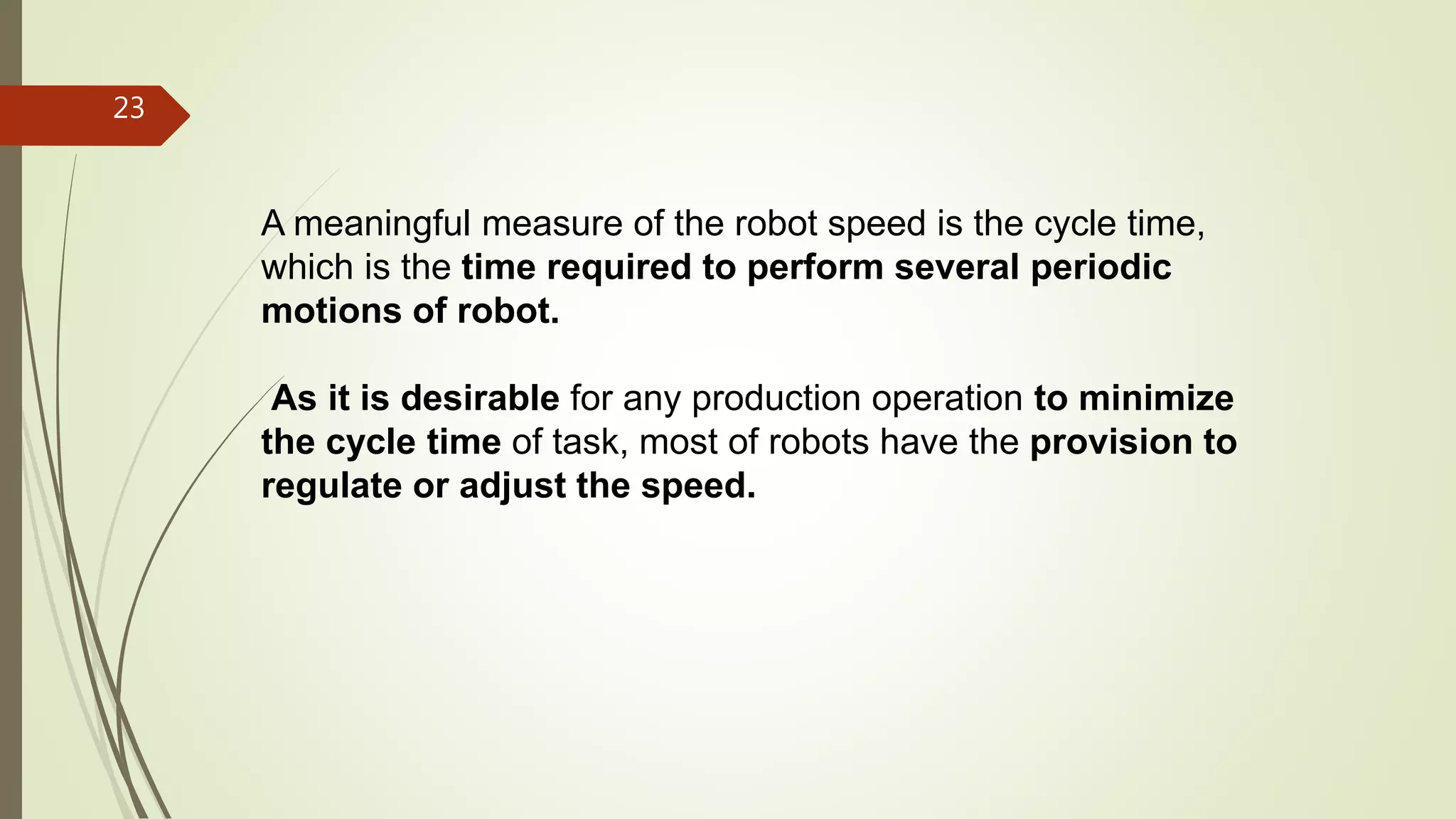 A meaningful measure of the robot speed is the cycle time,
which is the time required to perform several periodic
motions of robot.
As it is desirable for any production operation to minimize
the cycle time of task, most of robots have the provision to
regulate or adjust the speed.
23
 