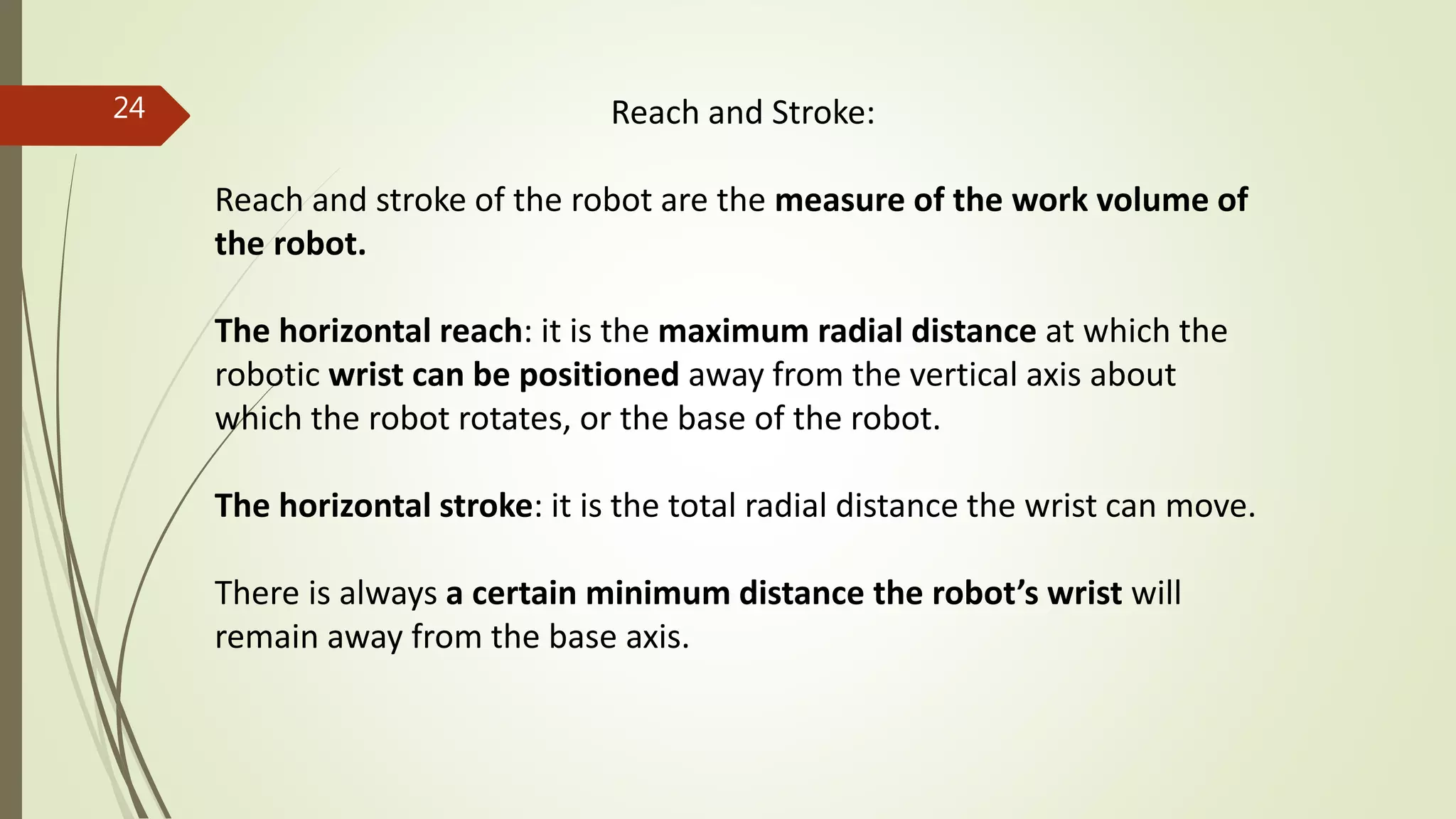 Reach and Stroke:
Reach and stroke of the robot are the measure of the work volume of
the robot.
The horizontal reach: it is the maximum radial distance at which the
robotic wrist can be positioned away from the vertical axis about
which the robot rotates, or the base of the robot.
The horizontal stroke: it is the total radial distance the wrist can move.
There is always a certain minimum distance the robot’s wrist will
remain away from the base axis.
24
 