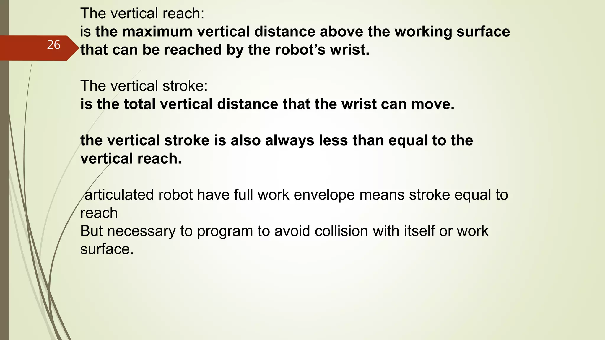 The vertical reach:
is the maximum vertical distance above the working surface
that can be reached by the robot’s wrist.
The vertical stroke:
is the total vertical distance that the wrist can move.
the vertical stroke is also always less than equal to the
vertical reach.
articulated robot have full work envelope means stroke equal to
reach
But necessary to program to avoid collision with itself or work
surface.
26
 