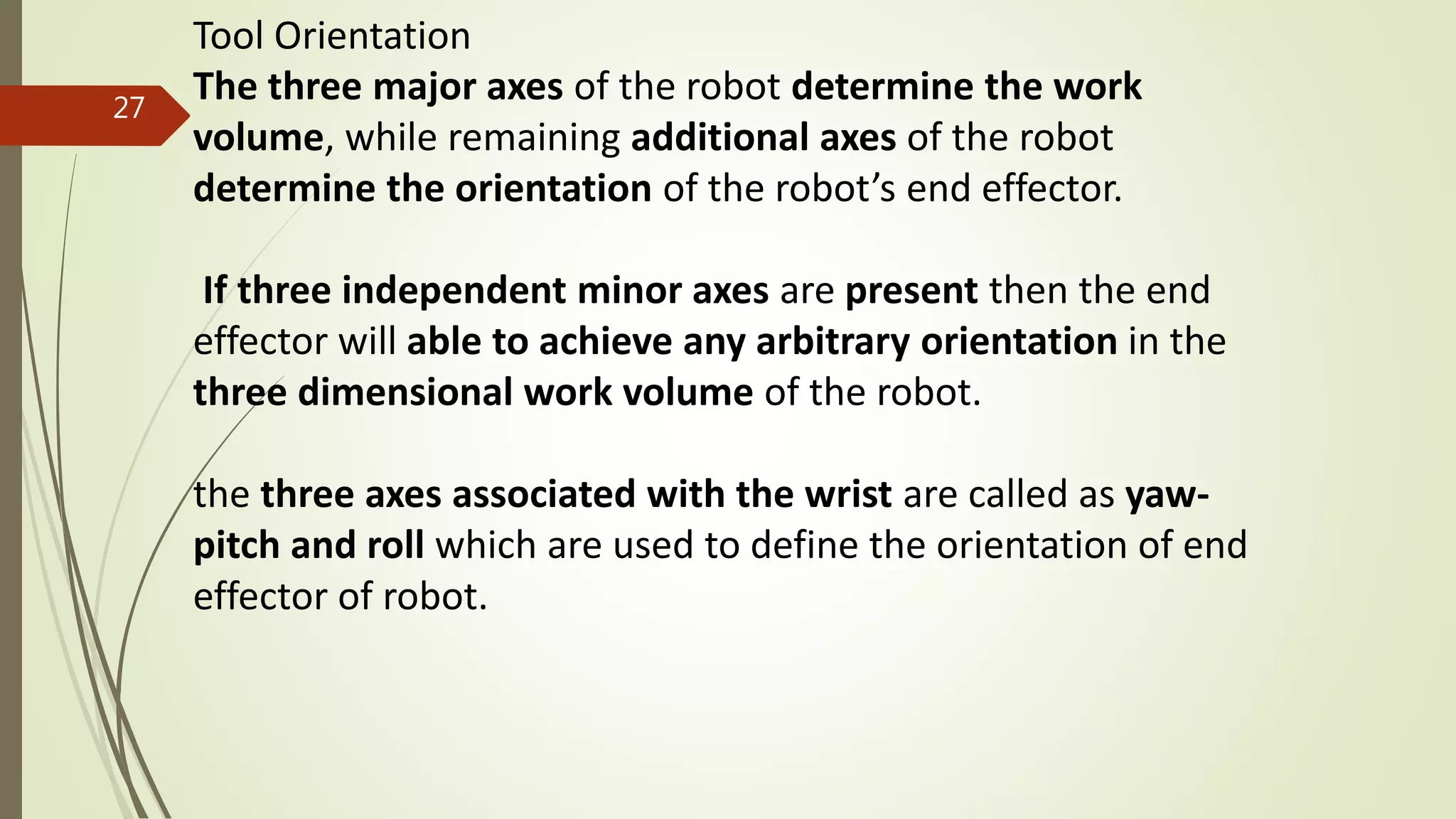 Tool Orientation
The three major axes of the robot determine the work
volume, while remaining additional axes of the robot
determine the orientation of the robot’s end effector.
If three independent minor axes are present then the end
effector will able to achieve any arbitrary orientation in the
three dimensional work volume of the robot.
the three axes associated with the wrist are called as yaw-
pitch and roll which are used to define the orientation of end
effector of robot.
27
 