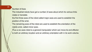 Number of Axes
The industrial robots have got a number of axes about which its various links
rotate or translate.
the first three axes of the robot called major axes are used to establish the
position of the wrist.
The remaining axes of the robot are used to establish the orientation of the
robots wrist, called minor axes .
Thus a six axes robot is a general manipulator which can move its end effector
to both an arbitrary location and an arbitrary orientation with in its work volume.
18
 