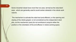 Some industrial robots have more than six axes, termed as the redundant
axes , which are generally used to avoid certain obstacle in the robots work
volume.
The mechanism to activate the robot tool (end effector), or the opening and
closing of the robots gripper, is not considered as the independent robot
axis, as this mechanism (axis) do not contribute to acquire either the
position or the orientation of the end effector in robots working space.
19
 