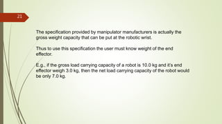The specification provided by manipulator manufacturers is actually the
gross weight capacity that can be put at the robotic wrist.
Thus to use this specification the user must know weight of the end
effector.
E.g., if the gross load carrying capacity of a robot is 10.0 kg and it’s end
effector weigh 3.0 kg, then the net load carrying capacity of the robot would
be only 7.0 kg.
21
 