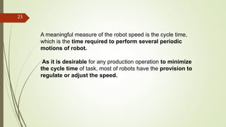 A meaningful measure of the robot speed is the cycle time,
which is the time required to perform several periodic
motions of robot.
As it is desirable for any production operation to minimize
the cycle time of task, most of robots have the provision to
regulate or adjust the speed.
23
 