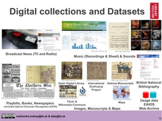 12
mahendra.mahey@bl.uk & labs@bl.uk
Playbills, Books, Newspapers
(includes Optical Character Recognition (OCR))
Digital collections and Datasets
British National
Bibliography
http://bnb.data.bl.uk
http://sounds.bl.ukhttp://dml.city.ac.uk/
Music (Recordings & Sheet) & Sounds
http://goo.gl/frSMJt
Broadcast News (TV and Radio)
http://goo.gl/cwThHw
http://goo.gl/pBkisZhttp://goo.gl/E8aRyQ
Usage data
EtHOS
Web ArchiveImages, Manuscripts & Maps
http://www.qdl.qa/
Qatar Digital Library
http://idp.bl.uk/
International
Dunhuang
Project
Maps
http://www.bl.uk/maps/
Hebrew Manuscripts
http://goo.gl/4sbCp9
Flickr &
Wikimedia Commons
https://goo.gl/LZRmaZ
 