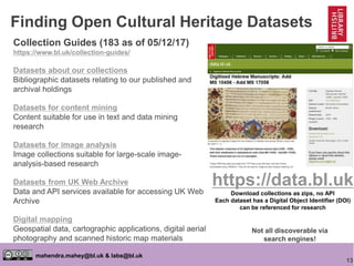 13
mahendra.mahey@bl.uk & labs@bl.uk
Finding Open Cultural Heritage Datasets
Collection Guides (183 as of 05/12/17)
https://www.bl.uk/collection-guides/
Datasets about our collections
Bibliographic datasets relating to our published and
archival holdings
Datasets for content mining
Content suitable for use in text and data mining
research
Datasets for image analysis
Image collections suitable for large-scale image-
analysis-based research
Datasets from UK Web Archive
Data and API services available for accessing UK Web
Archive
Digital mapping
Geospatial data, cartographic applications, digital aerial
photography and scanned historic map materials
https://data.bl.uk
Download collections as zips, no API
Each dataset has a Digital Object Identifier (DOI)
can be referenced for research
Not all discoverable via
search engines!
 