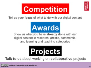 17
mahendra.mahey@bl.uk & labs@bl.uk
Competition
Awards
Projects
Tell us your ideas of what to do with our digital content
Show us what you have already done with our
digital content in research, artistic, commercial
and learning and teaching categories
Talk to us about working on collaborative projects
 