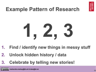 18
mahendra.mahey@bl.uk & labs@bl.uk
Example Pattern of Research
1, 2, 3
1. Find / identify new things in messy stuff
2. Unlock hidden history / data
3. Celebrate by telling new stories!
 