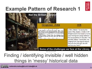 19
mahendra.mahey@bl.uk & labs@bl.uk
Finding / identifying invisible / well hidden
things in ‘messy’ historical data
https://goo.gl/mcpa8B
Not the British Library!
Example Pattern of Research 1
Some of the challenges we face at the Library
 