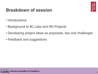 2
mahendra.mahey@bl.uk & labs@bl.uk
Breakdown of session
• Introductions
• Background to BL Labs and DH Projects
• Developing project ideas as proposals, tips and challenges
• Feedback and suggestions
 