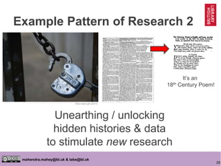 20
mahendra.mahey@bl.uk & labs@bl.uk
Unearthing / unlocking
hidden histories & data
to stimulate new research
https://goo.gl/vJ291F
It’s an
18th Century Poem!
Example Pattern of Research 2
 