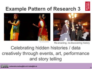 21
mahendra.mahey@bl.uk & labs@bl.uk
Celebrating hidden histories / data
creatively through events, art, performance
and story telling
https://goo.gl/Ql0Bwz
Re-enacting, re-discovering history
Example Pattern of Research 3
 