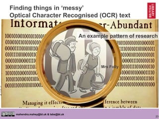 23
mahendra.mahey@bl.uk & labs@bl.uk
https://goo.gl/oUNj5N
https://goo.gl/ImAUv4
Finding things in ‘messy’
Optical Character Recognised (OCR) text
Mrs Folly
• Clean up some manually
• Get human ‘ground truth’
• Write computer code (sometimes
it’s machine learning) to find
things reliably in it ‘automatically’
• Try code on messy content
• Tweak if necessary
• Digital ‘lasso’ around content
• Human sift through
Mrs Folly
An example pattern of research
 