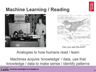 25
mahendra.mahey@bl.uk & labs@bl.uk
Machine Learning / Reading
Analogies to how humans read / learn
Machines acquire ‘knowledge’ / data, use that
knowledge / data to make sense / identify patterns
https://goo.gl/k68fTf
https://goo.gl/gXmVQL Can you see the bird?
 