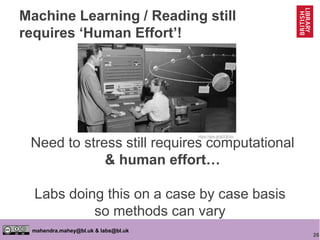 26
mahendra.mahey@bl.uk & labs@bl.uk
Need to stress still requires computational
& human effort…
https://goo.gl/gDQEAz
Labs doing this on a case by case basis
so methods can vary
Machine Learning / Reading still
requires ‘Human Effort’!
 