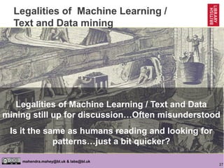 27
mahendra.mahey@bl.uk & labs@bl.uk
Legalities of Machine Learning /
Text and Data mining
https://goo.gl/toq4Bo
Legalities of Machine Learning / Text and Data
mining still up for discussion…Often misunderstood
Is it the same as humans reading and looking for
patterns…just a bit quicker?
 