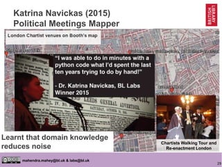 29
mahendra.mahey@bl.uk & labs@bl.uk
Katrina Navickas (2015)
Political Meetings Mapper
http://politicalmeetingsmapper.co.uk
https://goo.gl/Qq78Oa
Labs Symposium 2015
https://goo.gl/BSA3be
Interview 2015
The Chartist Newspaper
http://goo.gl/vOLSnH
Chartist Monster Meeting
Chartists Walking Tour and
Re-enactment London
Learnt that domain knowledge
reduces noise
 