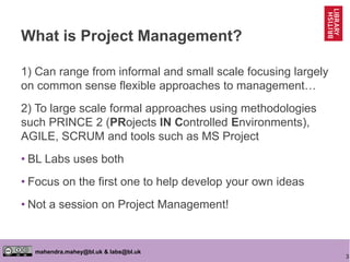 3
mahendra.mahey@bl.uk & labs@bl.uk
What is Project Management?
1) Can range from informal and small scale focusing largely
on common sense flexible approaches to management…
2) To large scale formal approaches using methodologies
such PRINCE 2 (PRojects IN Controlled Environments),
AGILE, SCRUM and tools such as MS Project
• BL Labs uses both
• Focus on the first one to help develop your own ideas
• Not a session on Project Management!
 
