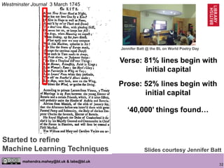 32
mahendra.mahey@bl.uk & labs@bl.uk
Verse: 81% lines begin with
initial capital
Prose: 52% lines begin with
initial capital
Westminster Journal 3 March 1745
Slides courtesy Jennifer Batt
Started to refine
Machine Learning Techniques
Jennifer Batt @ the BL on World Poetry Day
‘40,000’ things found…
 