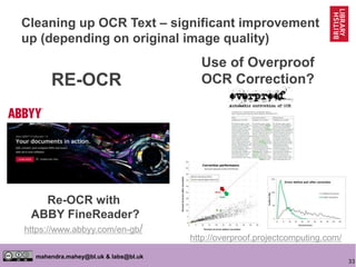 33
mahendra.mahey@bl.uk & labs@bl.uk
Use of Overproof
OCR Correction?
Re-OCR with
ABBY FineReader?
https://www.abbyy.com/en-gb/
http://overproof.projectcomputing.com/
RE-OCR
Cleaning up OCR Text – significant improvement
up (depending on original image quality)
 