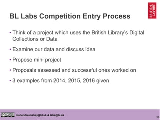 35
mahendra.mahey@bl.uk & labs@bl.uk
BL Labs Competition Entry Process
• Think of a project which uses the British Library’s Digital
Collections or Data
• Examine our data and discuss idea
• Propose mini project
• Proposals assessed and successful ones worked on
• 3 examples from 2014, 2015, 2016 given
 
